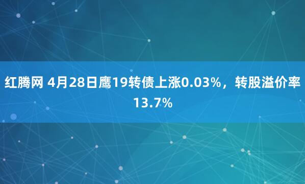 红腾网 4月28日鹰19转债上涨0.03%，转股溢价率13.7%