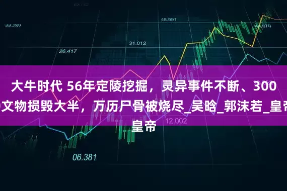 大牛时代 56年定陵挖掘，灵异事件不断、3000文物损毁大半，万历尸骨被烧尽_吴晗_郭沫若_皇帝