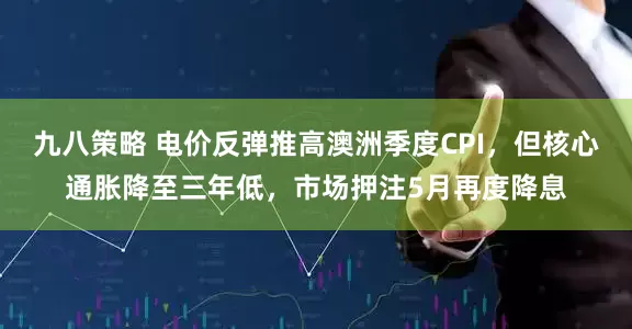 九八策略 电价反弹推高澳洲季度CPI，但核心通胀降至三年低，市场押注5月再度降息