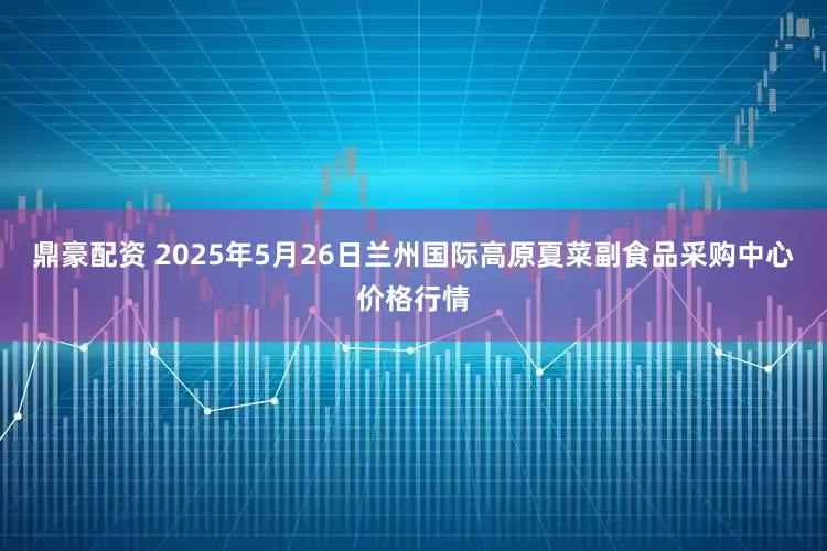 鼎豪配资 2025年5月26日兰州国际高原夏菜副食品采购中心价格行情