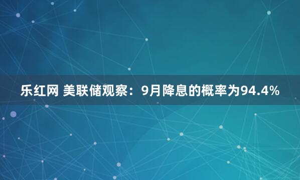 乐红网 美联储观察：9月降息的概率为94.4%