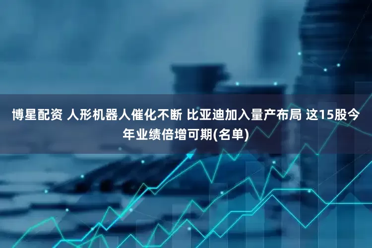 博星配资 人形机器人催化不断 比亚迪加入量产布局 这15股今年业绩倍增可期(名单)