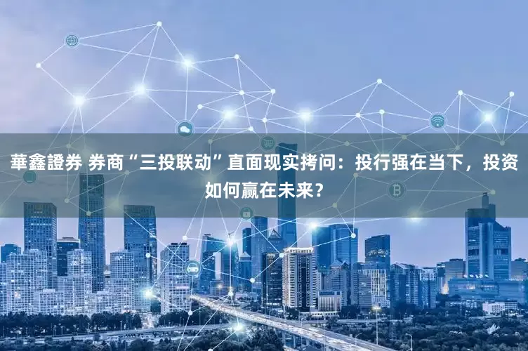 華鑫證券 券商“三投联动”直面现实拷问：投行强在当下，投资如何赢在未来？