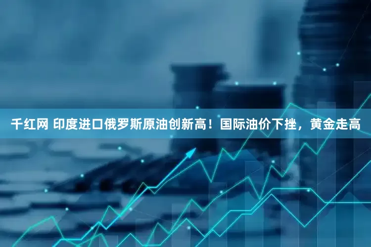 千红网 印度进口俄罗斯原油创新高！国际油价下挫，黄金走高