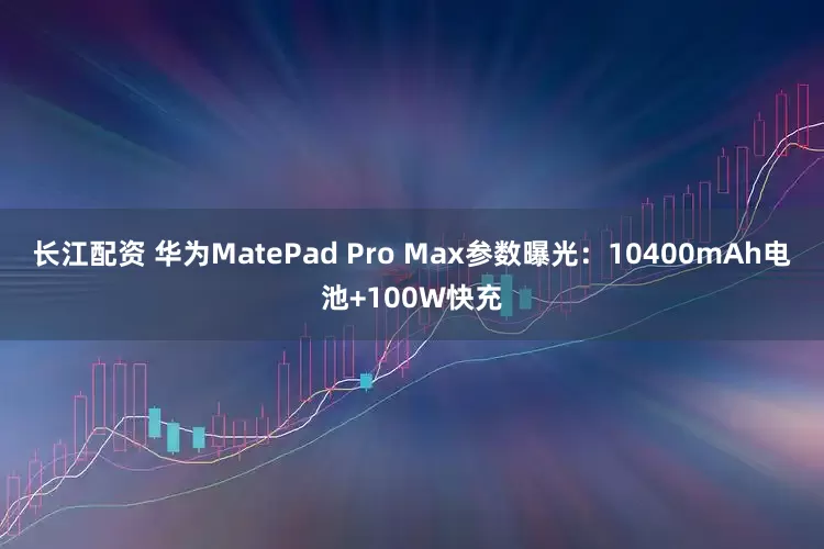 长江配资 华为MatePad Pro Max参数曝光：10400mAh电池+100W快充
