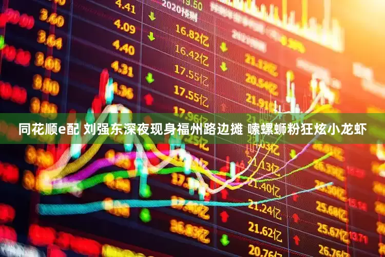 同花顺e配 刘强东深夜现身福州路边摊 嗦螺蛳粉狂炫小龙虾